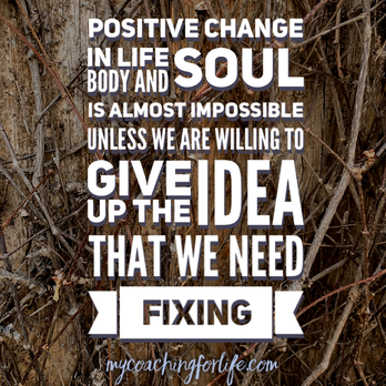 My Coaching for Life: Positive change in life, body and soul is almost impossible unless we are willing to give up the idea that we need fixing.  #MyCoachingForLife #ItsAPracticeNotAPerfect #PositiveChange #LivingLife #LifeCoaching #MindBodySoul #Focus #WhereToStart #Trajectory #Shift #Life #LifeBoost #practicenotperfection #PracticesForWellbeing #LifeCoach #ExpertWithin #PracticesAndTools #SmallStepsCanBeHuge
